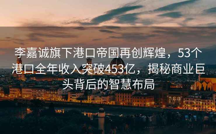 李嘉誠旗下港口帝國再創(chuàng)輝煌，53個港口全年收入突破453億，揭秘商業(yè)巨頭背后的智慧布局