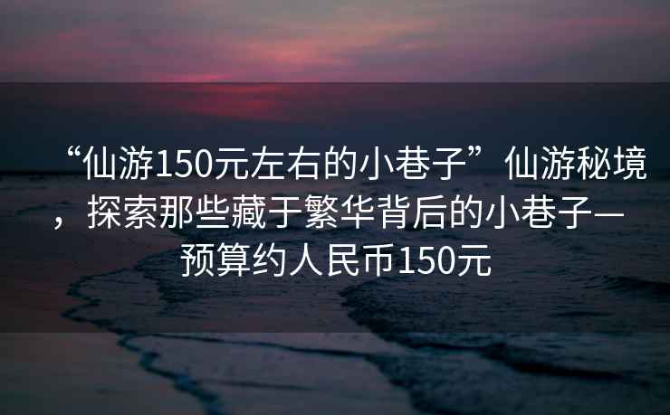 “仙游150元左右的小巷子”仙游秘境，探索那些藏于繁華背后的小巷子—預算約人民幣150元