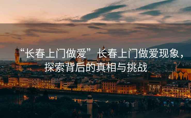 “長春上門做愛”長春上門做愛現象，探索背后的真相與挑戰