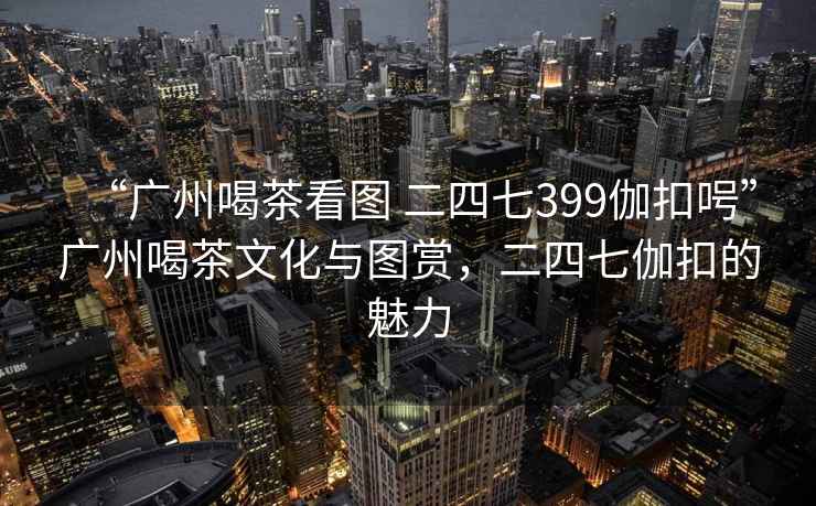 “廣州喝茶看圖 二四七399伽扣呺”廣州喝茶文化與圖賞，二四七伽扣的魅力