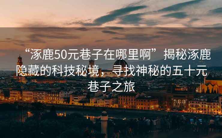 “涿鹿50元巷子在哪里啊”揭秘涿鹿隱藏的科技秘境，尋找神秘的五十元巷子之旅