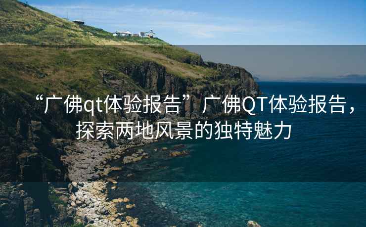 “廣佛qt體驗報告”廣佛QT體驗報告，探索兩地風景的獨特魅力