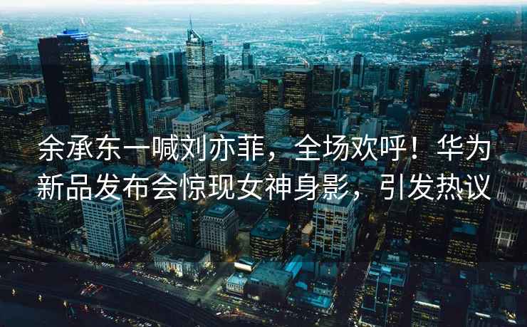 余承東一喊劉亦菲，全場(chǎng)歡呼！華為新品發(fā)布會(huì)驚現(xiàn)女神身影，引發(fā)熱議