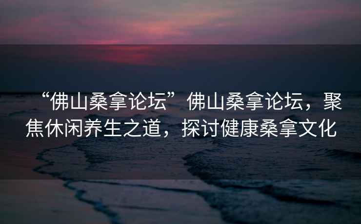 “佛山桑拿論壇”佛山桑拿論壇，聚焦休閑養生之道，探討健康桑拿文化