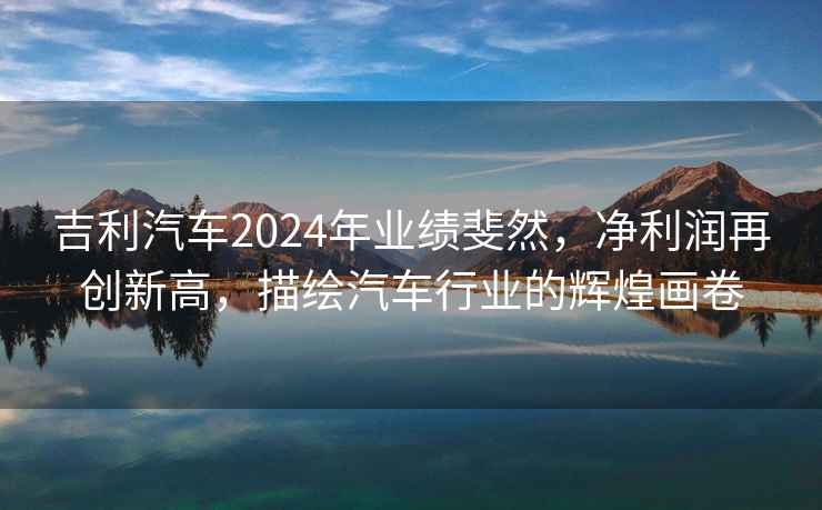 吉利汽車2024年業績斐然，凈利潤再創新高，描繪汽車行業的輝煌畫卷