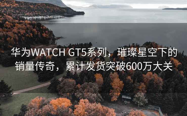 華為WATCH GT5系列，璀璨星空下的銷量傳奇，累計發(fā)貨突破600萬大關(guān)