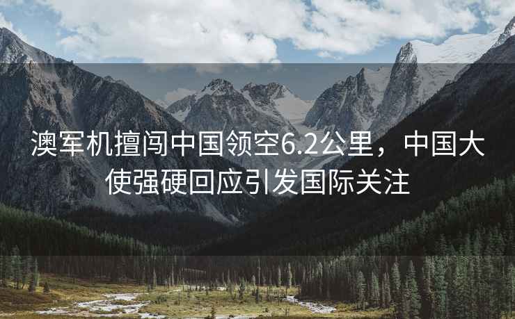 澳軍機擅闖中國領空6.2公里，中國大使強硬回應引發國際關注