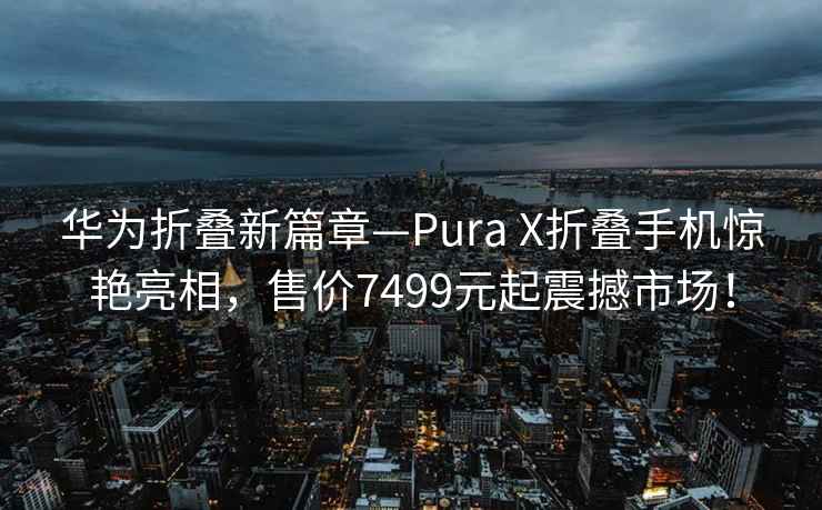 華為折疊新篇章—Pura X折疊手機驚艷亮相，售價7499元起震撼市場！