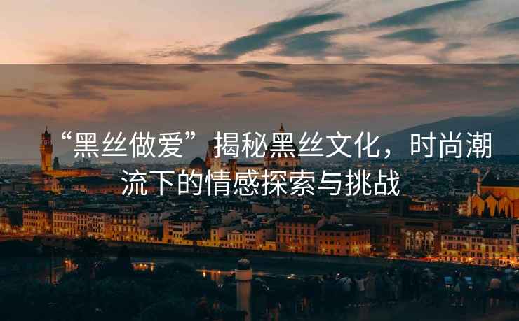 “黑絲做愛”揭秘黑絲文化，時尚潮流下的情感探索與挑戰
