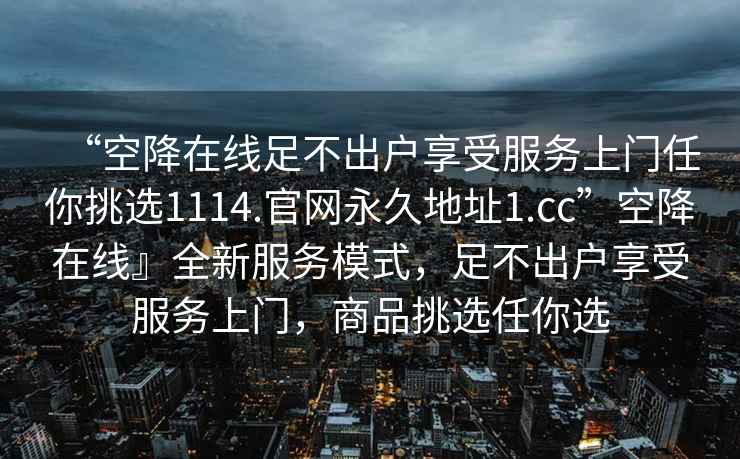 “空降在線足不出戶享受服務(wù)上門任你挑選1114.官網(wǎng)永久地址1.cc”空降在線』全新服務(wù)模式，足不出戶享受服務(wù)上門，商品挑選任你選