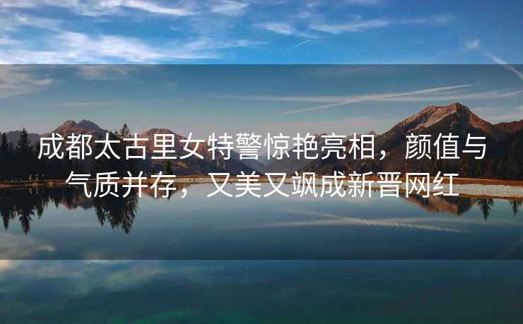 成都太古里女特警驚艷亮相，顏值與氣質并存，又美又颯成新晉網紅
