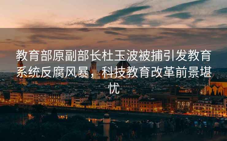 教育部原副部長杜玉波被捕引發教育系統反腐風暴，科技教育改革前景堪憂