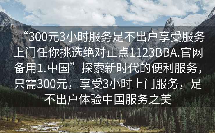 “300元3小時(shí)服務(wù)足不出戶享受服務(wù)上門任你挑選絕對(duì)正點(diǎn)1123BBA.官網(wǎng)備用1.中國(guó)”探索新時(shí)代的便利服務(wù)，只需300元，享受3小時(shí)上門服務(wù)，足不出戶體驗(yàn)中國(guó)服務(wù)之美