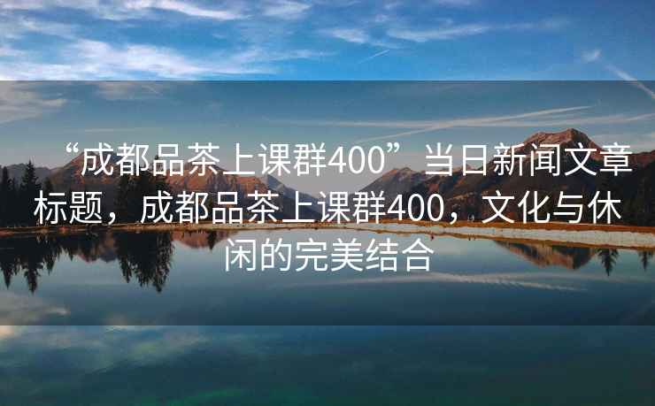 “成都品茶上課群400”當日新聞文章標題，成都品茶上課群400，文化與休閑的完美結合