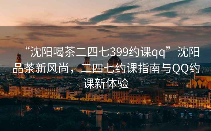 “沈陽喝茶二四七399約課qq”沈陽品茶新風尚，二四七約課指南與QQ約課新體驗