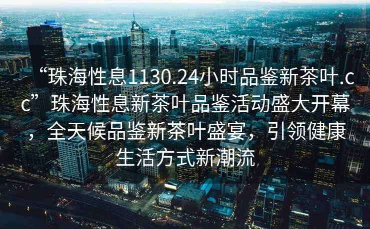 “珠海性息1130.24小時品鑒新茶葉.cc”珠海性息新茶葉品鑒活動盛大開幕，全天候品鑒新茶葉盛宴，引領(lǐng)健康生活方式新潮流