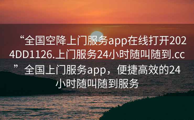 “全國空降上門服務(wù)app在線打開2024DD1126.上門服務(wù)24小時隨叫隨到.cc”全國上門服務(wù)app，便捷高效的24小時隨叫隨到服務(wù)