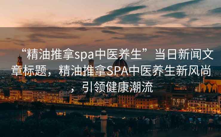“精油推拿spa中醫(yī)養(yǎng)生”當日新聞文章標題，精油推拿SPA中醫(yī)養(yǎng)生新風尚，引領(lǐng)健康潮流