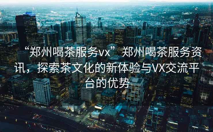 “鄭州喝茶服務(wù)vx”鄭州喝茶服務(wù)資訊，探索茶文化的新體驗(yàn)與VX交流平臺(tái)的優(yōu)勢(shì)