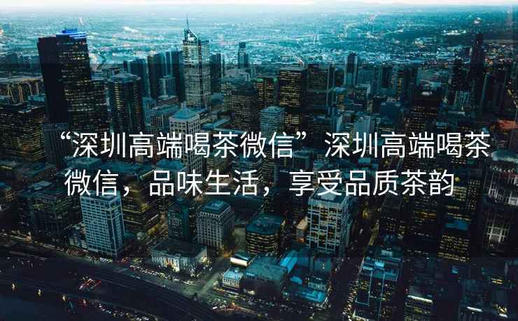 “深圳高端喝茶微信”深圳高端喝茶微信，品味生活，享受品質茶韻
