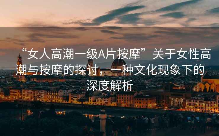 “女人高潮一級A片按摩”關于女性高潮與按摩的探討，一種文化現象下的深度解析