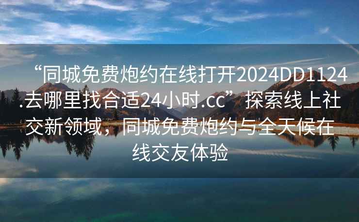 “同城免費炮約在線打開2024DD1124.去哪里找合適24小時.cc”探索線上社交新領域，同城免費炮約與全天候在線交友體驗
