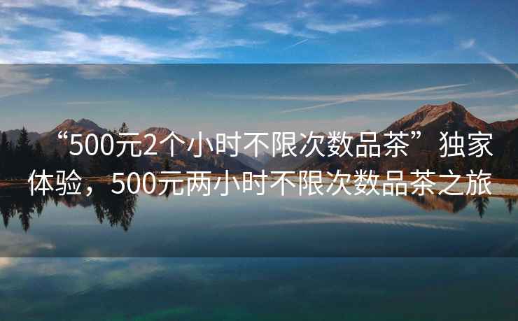 “500元2個(gè)小時(shí)不限次數(shù)品茶”獨(dú)家體驗(yàn)，500元兩小時(shí)不限次數(shù)品茶之旅