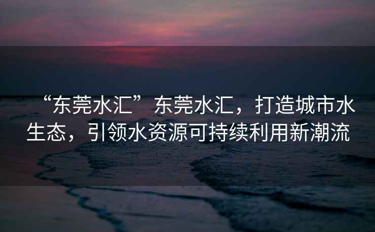 “東莞水匯”東莞水匯，打造城市水生態，引領水資源可持續利用新潮流
