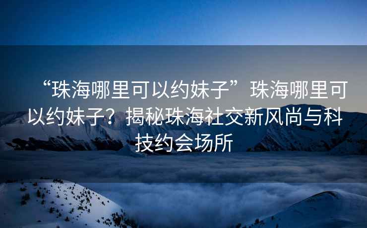 “珠海哪里可以約妹子”珠海哪里可以約妹子？揭秘珠海社交新風尚與科技約會場所