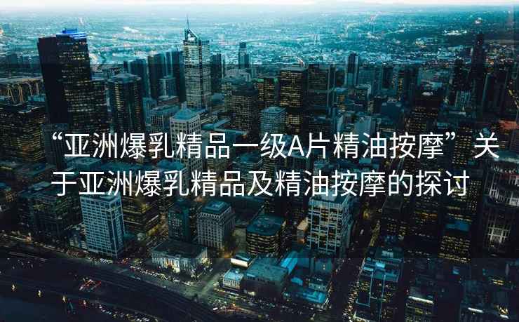 “亞洲爆乳精品一級A片精油按摩”關于亞洲爆乳精品及精油按摩的探討