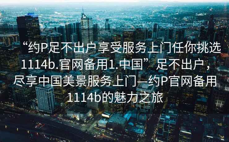 “約P足不出戶享受服務(wù)上門任你挑選1114b.官網(wǎng)備用1.中國”足不出戶，盡享中國美景服務(wù)上門—約P官網(wǎng)備用1114b的魅力之旅