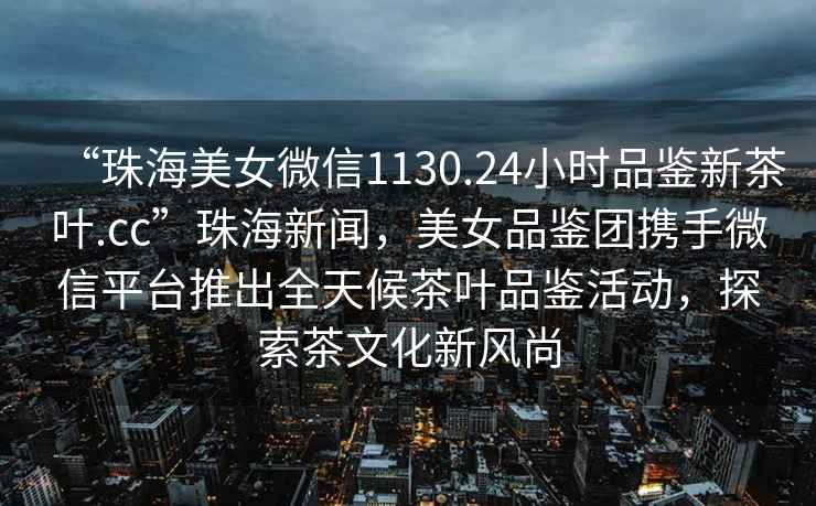 “珠海美女微信1130.24小時(shí)品鑒新茶葉.cc”珠海新聞，美女品鑒團(tuán)攜手微信平臺推出全天候茶葉品鑒活動(dòng)，探索茶文化新風(fēng)尚