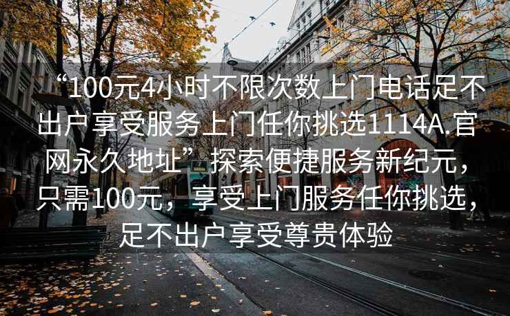 “100元4小時不限次數(shù)上門電話足不出戶享受服務(wù)上門任你挑選1114A.官網(wǎng)永久地址”探索便捷服務(wù)新紀(jì)元，只需100元，享受上門服務(wù)任你挑選，足不出戶享受尊貴體驗