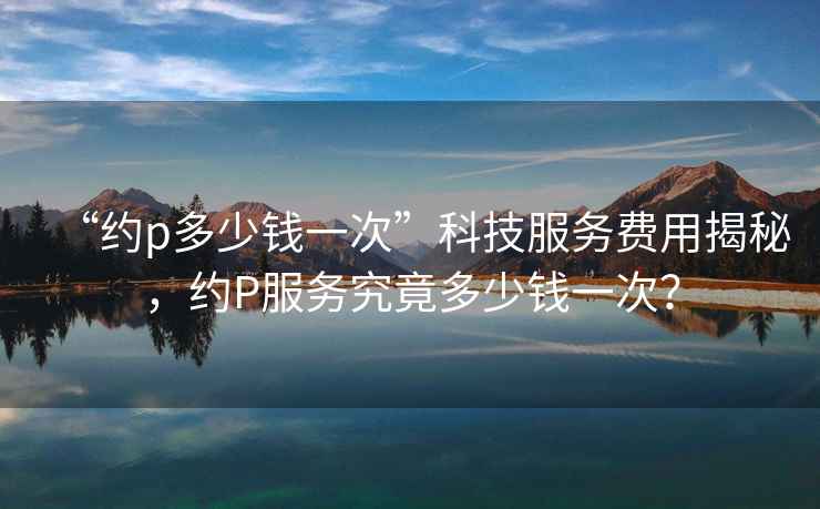“約p多少錢一次”科技服務費用揭秘，約P服務究竟多少錢一次？