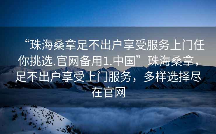 “珠海桑拿足不出戶享受服務上門任你挑選.官網備用1.中國”珠海桑拿，足不出戶享受上門服務，多樣選擇盡在官網