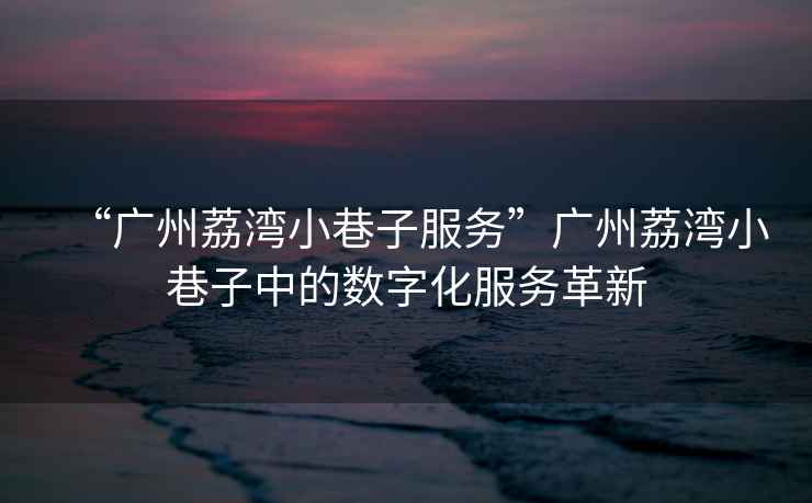 “廣州荔灣小巷子服務”廣州荔灣小巷子中的數字化服務革新