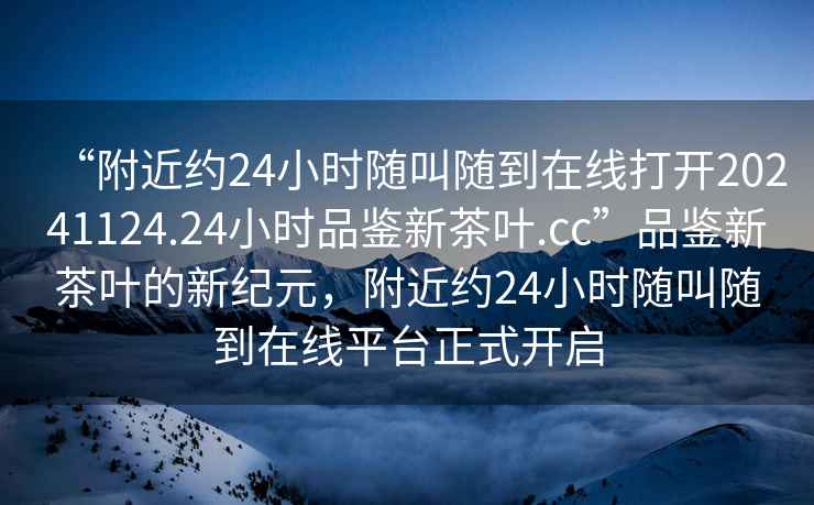 “附近約24小時隨叫隨到在線打開20241124.24小時品鑒新茶葉.cc”品鑒新茶葉的新紀元，附近約24小時隨叫隨到在線平臺正式開啟