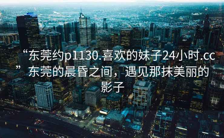 “東莞約p1130.喜歡的妹子24小時.cc”東莞的晨昏之間，遇見那抹美麗的影子