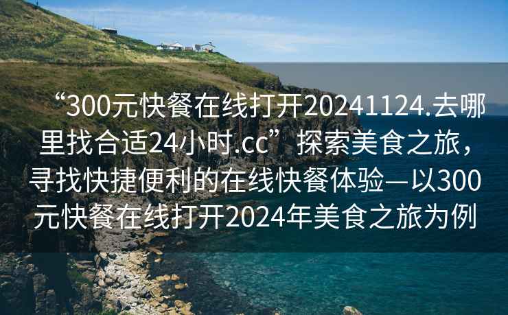 “300元快餐在線打開20241124.去哪里找合適24小時.cc”探索美食之旅，尋找快捷便利的在線快餐體驗—以300元快餐在線打開2024年美食之旅為例