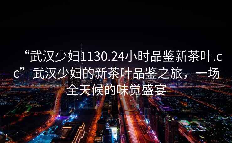 “武漢少婦1130.24小時品鑒新茶葉.cc”武漢少婦的新茶葉品鑒之旅，一場全天候的味覺盛宴