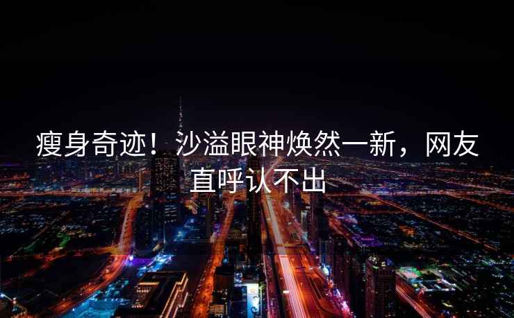瘦身奇跡！沙溢眼神煥然一新，網友直呼認不出