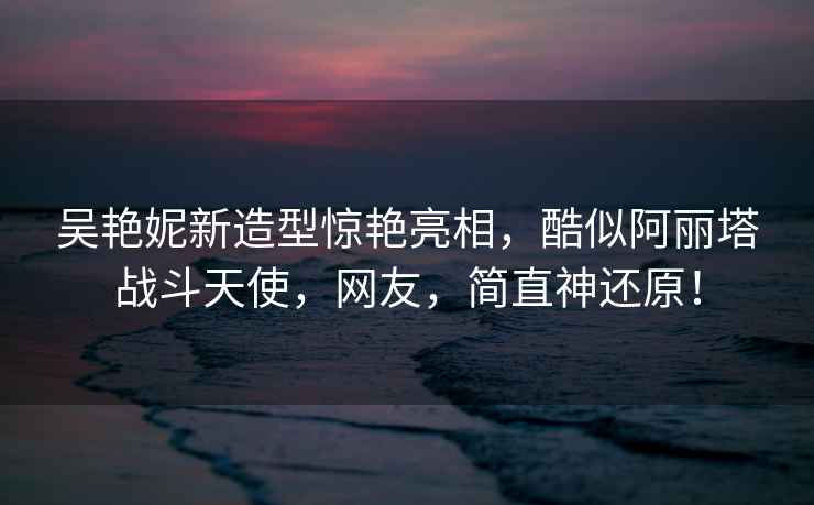 吳艷妮新造型驚艷亮相，酷似阿麗塔戰(zhàn)斗天使，網(wǎng)友，簡直神還原！