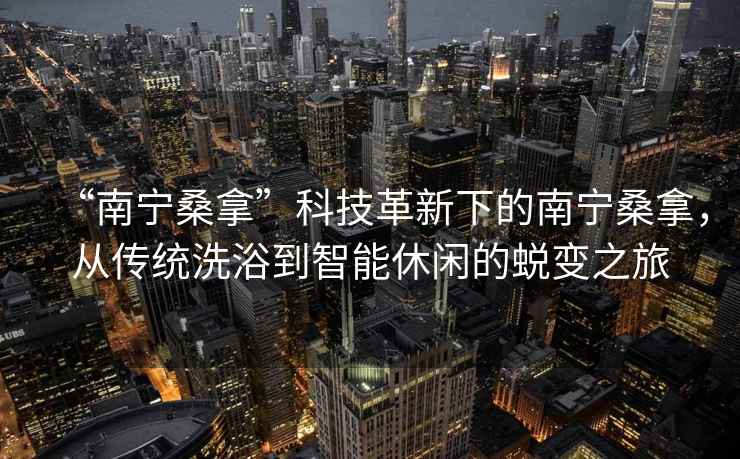 “南寧桑拿”科技革新下的南寧桑拿，從傳統洗浴到智能休閑的蛻變之旅