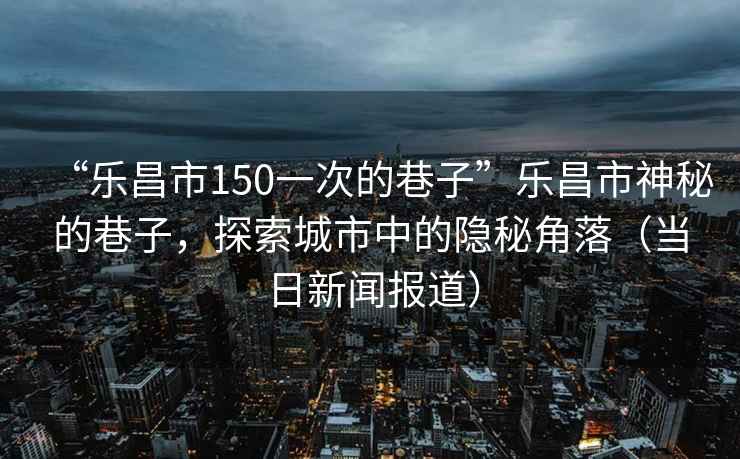 “樂昌市150一次的巷子”樂昌市神秘的巷子，探索城市中的隱秘角落（當(dāng)日新聞報道）