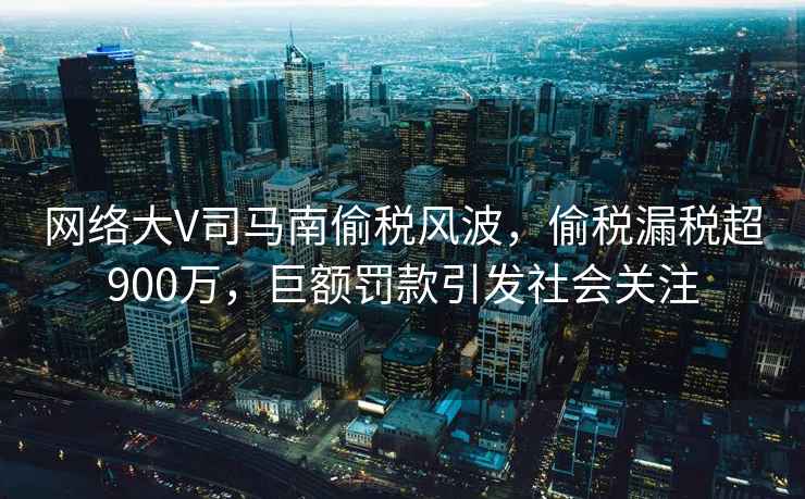 網絡大V司馬南偷稅風波，偷稅漏稅超900萬，巨額罰款引發社會關注