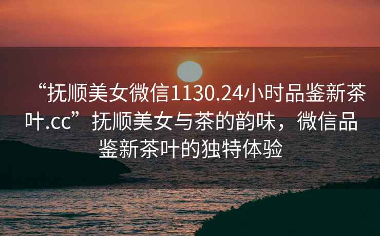 “撫順美女微信1130.24小時品鑒新茶葉.cc”撫順美女與茶的韻味，微信品鑒新茶葉的獨特體驗
