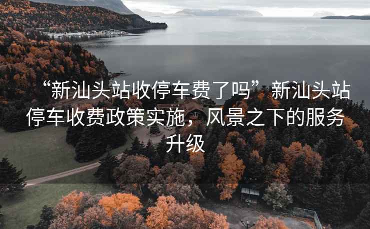 “新汕頭站收停車費了嗎”新汕頭站停車收費政策實施，風景之下的服務升級