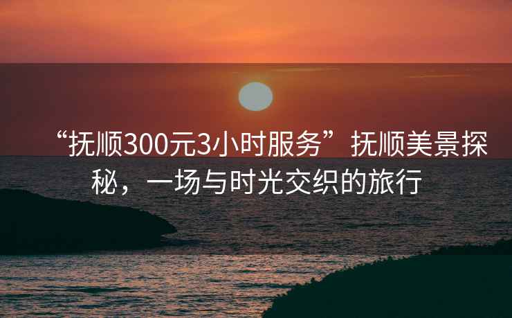 “撫順300元3小時服務”撫順美景探秘，一場與時光交織的旅行