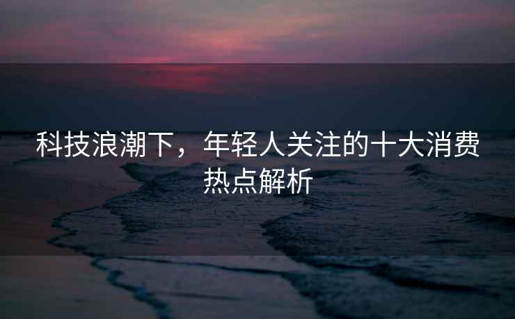 科技浪潮下，年輕人關(guān)注的十大消費(fèi)熱點(diǎn)解析