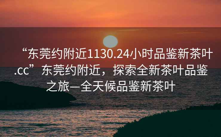 “東莞約附近1130.24小時(shí)品鑒新茶葉.cc”東莞約附近，探索全新茶葉品鑒之旅—全天候品鑒新茶葉